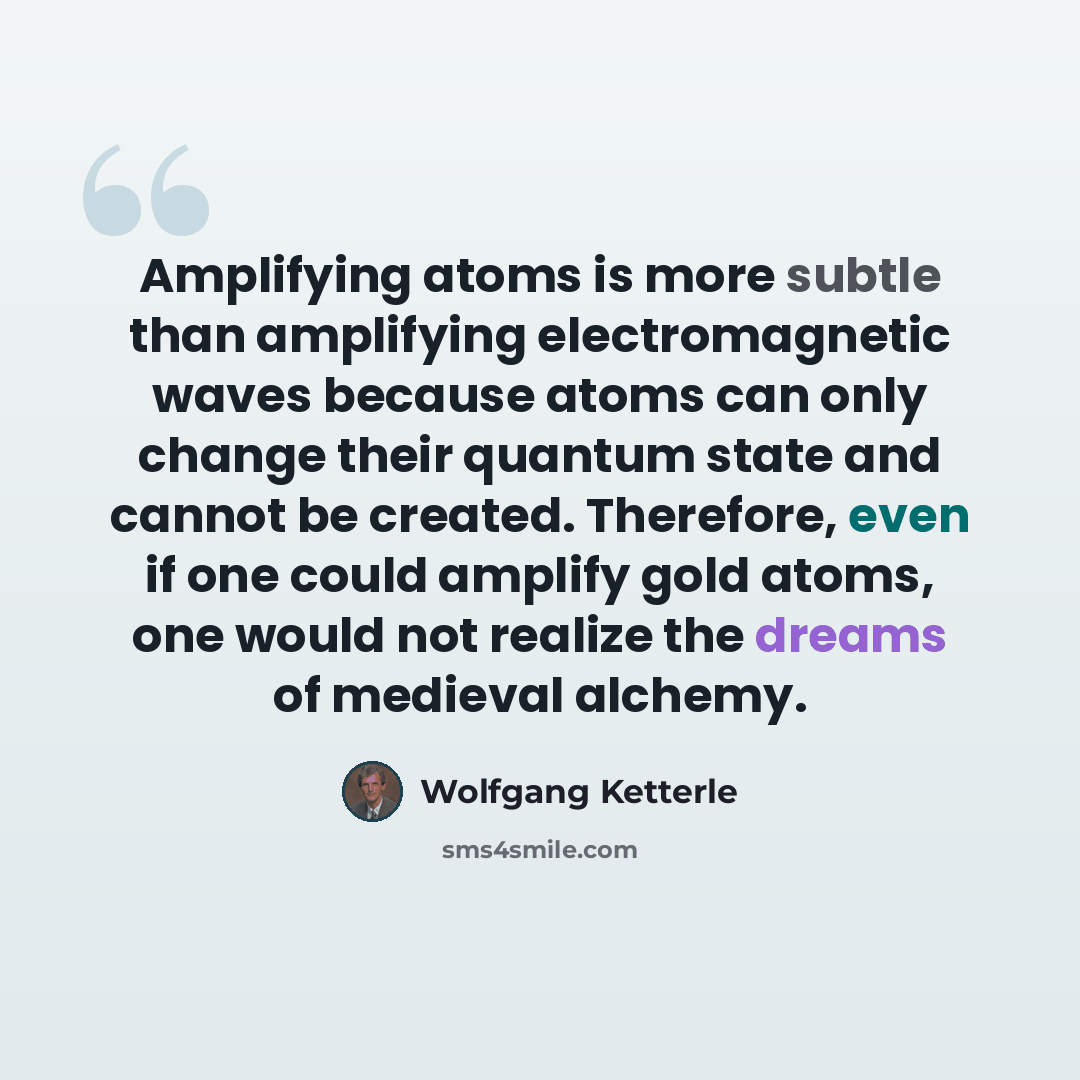“Amplifying atoms is more subtle than amplifying electromagnetic waves because atoms can only change their quantum state and cannot be created. Therefore, even if one could amplify gold atoms, one would not realize the dreams of medieval alchemy.” quote by Wolfgang Ketterle