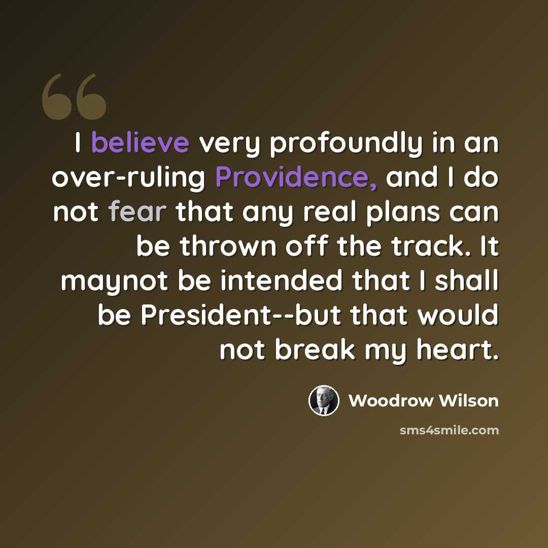 “I believe very profoundly in an over-ruling Providence, and I do not fear that any real plans can be thrown off the track. It maynot be intended that I shall be President--but that would not break my heart.” quote by Woodrow Wilson