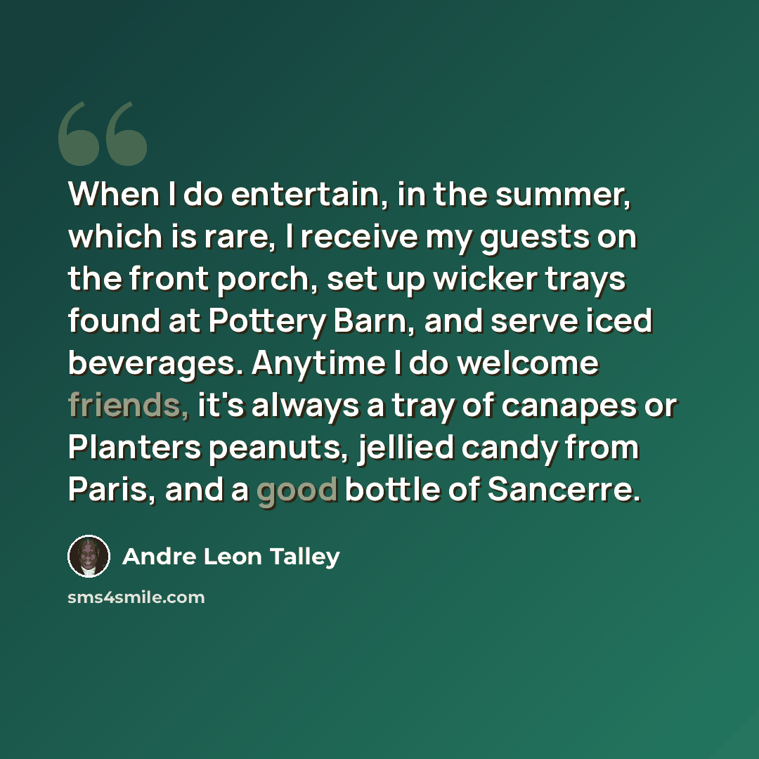 “When I do entertain, in the summer, which is rare, I receive my guests on the front porch, set up wicker trays found at Pottery Barn, and serve iced beverages. Anytime I do welcome friends, it's always a tray of canapes or Planters peanuts, jellied candy from Paris, and a good bottle of Sancerre.” quote by Andre Leon Talley