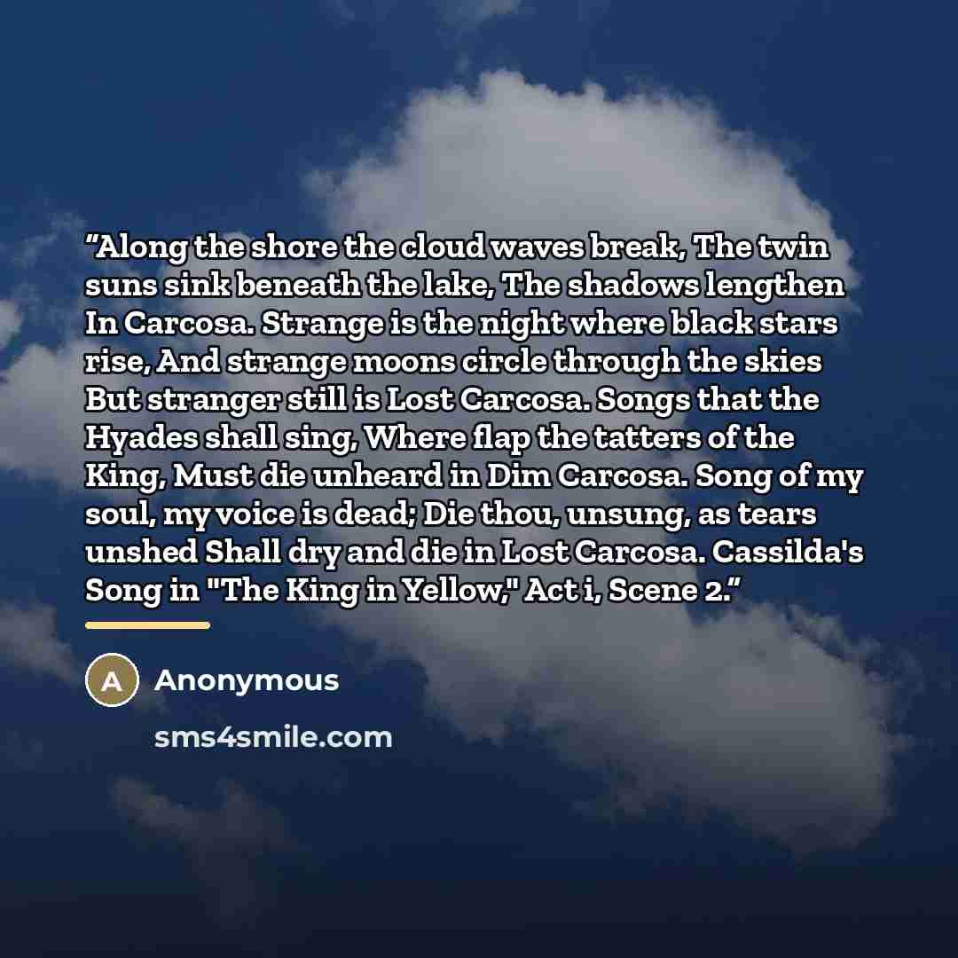 “Along the shore the cloud waves break, The twin suns sink beneath the lake, The shadows lengthen In Carcosa. Strange is the night where black stars rise, And strange moons circle through the skies But stranger still is Lost Carcosa. Songs that the Hyades shall sing, Where flap the tatters of the…” quote by Anonymous