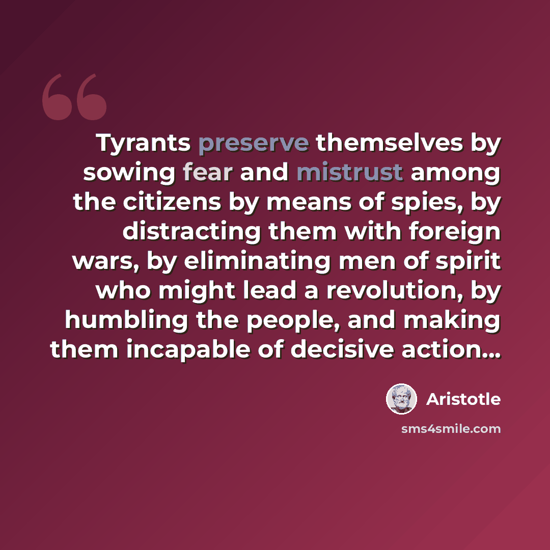 “Tyrants preserve themselves by sowing fear and mistrust among the citizens by means of spies, by distracting them with foreign wars, by eliminating men of spirit who might lead a revolution, by humbling the people, and making them incapable of decisive action...” quote by Aristotle