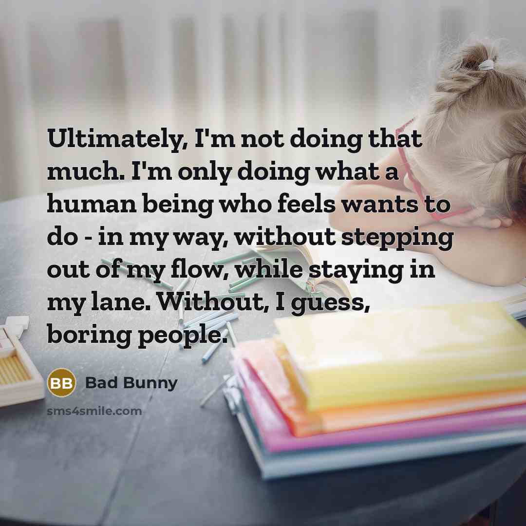 “Ultimately, I'm not doing that much. I'm only doing what a human being who feels wants to do - in my way, without stepping out of my flow, while staying in my lane. Without, I guess, boring people.” quote by Bad Bunny