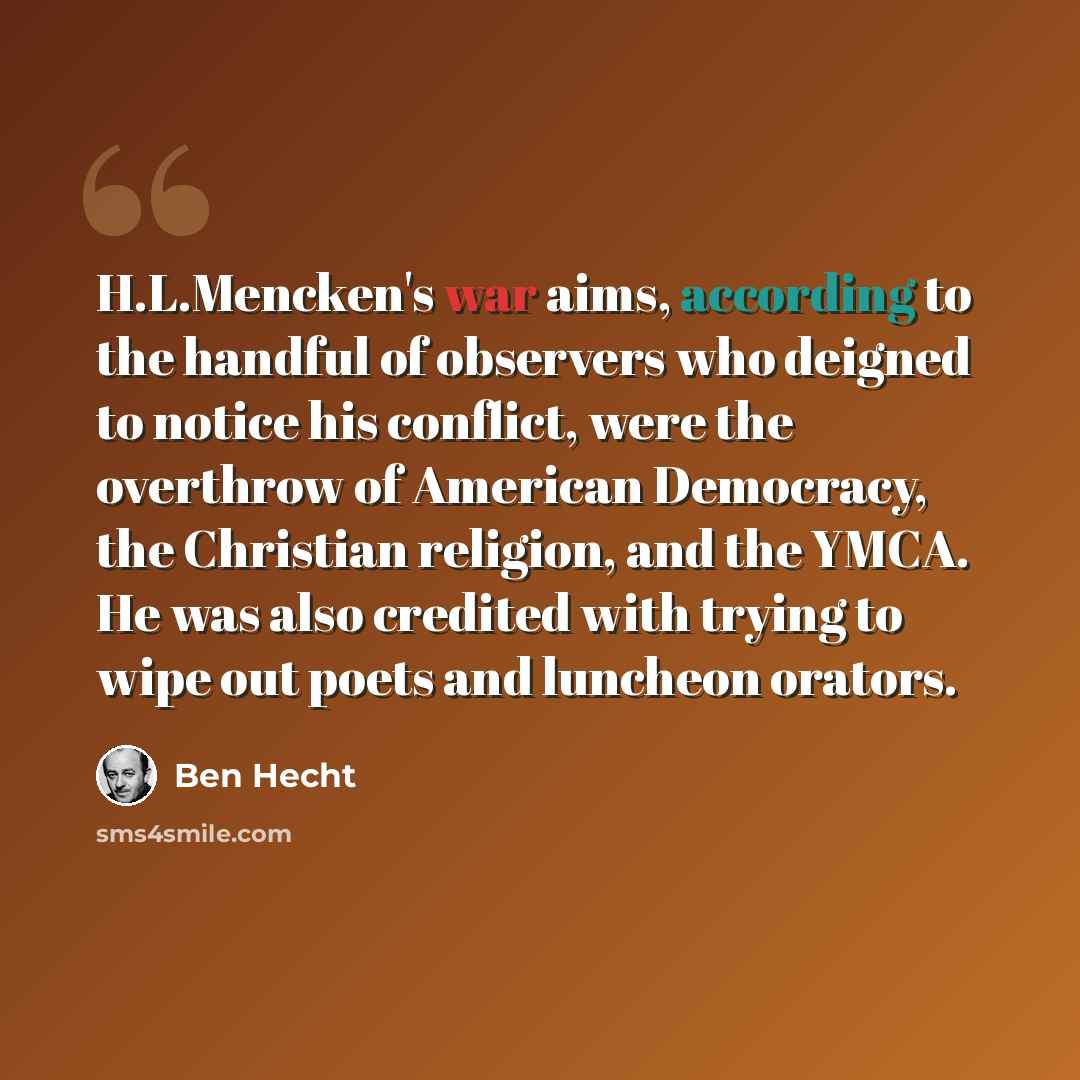 “H.L.Mencken's war aims, according to the handful of observers who deigned to notice his conflict, were the overthrow of American Democracy, the Christian religion, and the YMCA. He was also credited with trying to wipe out poets and luncheon orators.” quote by Ben Hecht