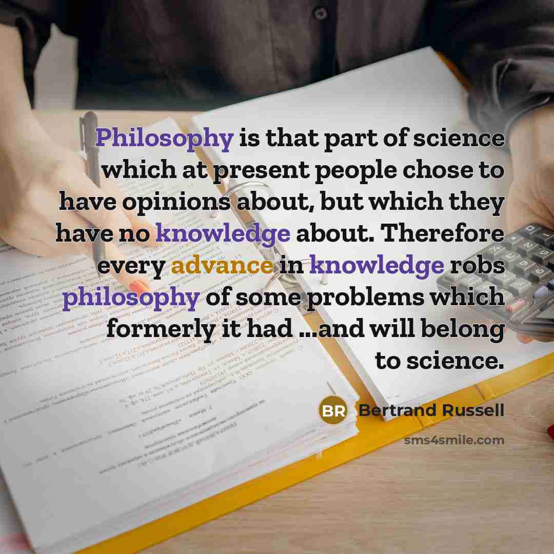 “Philosophy is that part of science which at present people chose to have opinions about, but which they have no knowledge about. Therefore every advance in knowledge robs philosophy of some problems which formerly it had ...and will belong to science.” quote by Bertrand Russell