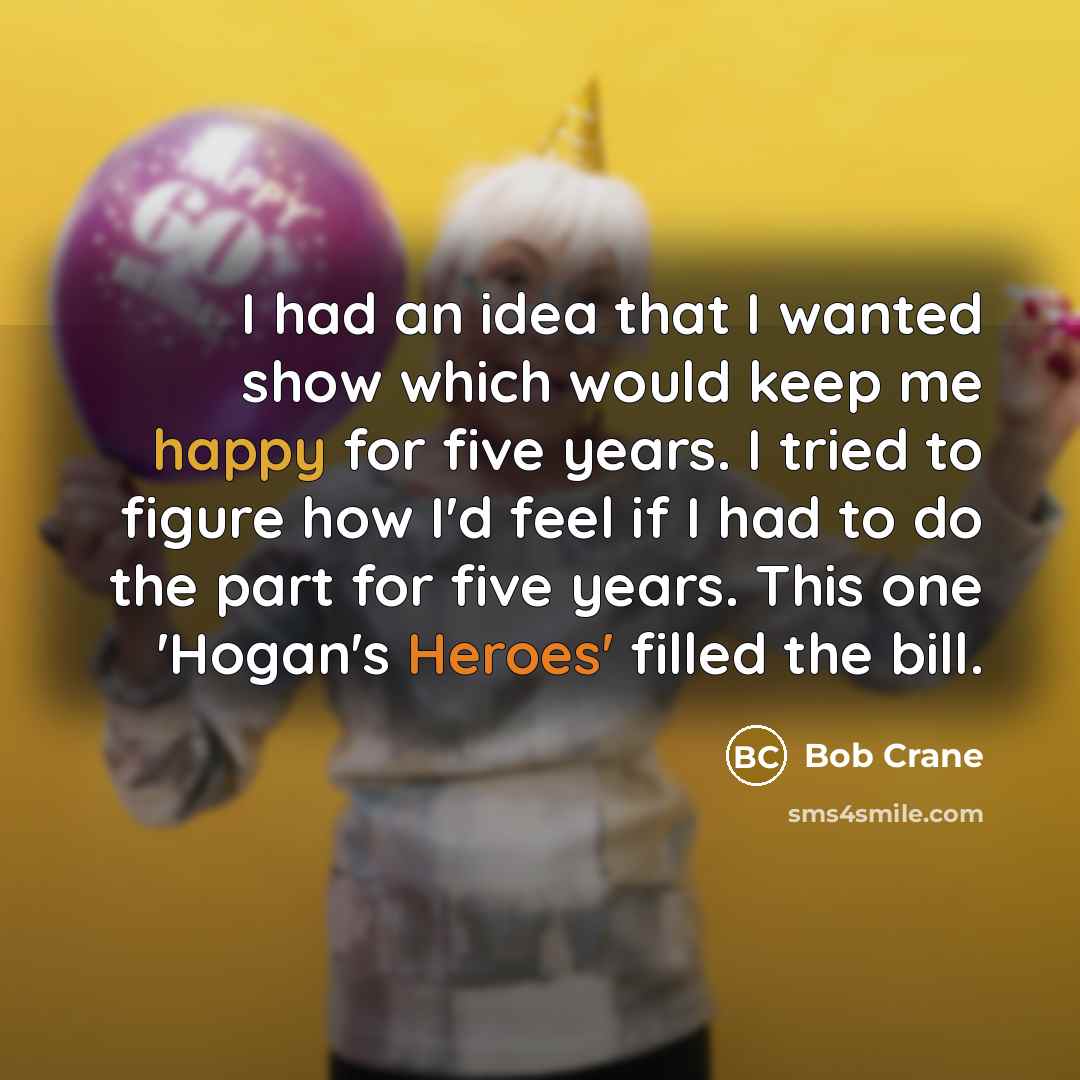 “I had an idea that I wanted show which would keep me happy for five years. I tried to figure how I'd feel if I had to do the part for five years. This one 'Hogan's Heroes' filled the bill.” quote by Bob Crane