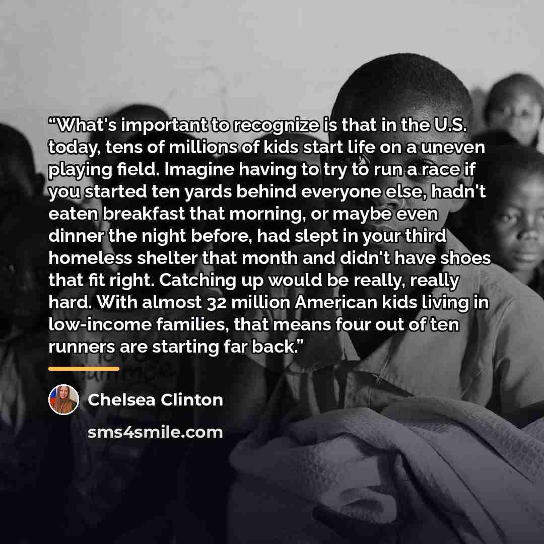“What's important to recognize is that in the U.S. today, tens of millions of kids start life on a uneven playing field. Imagine having to try to run a race if you started ten yards behind everyone else, hadn't eaten breakfast that morning, or maybe even dinner the night before, had slept in your…” quote by Chelsea Clinton