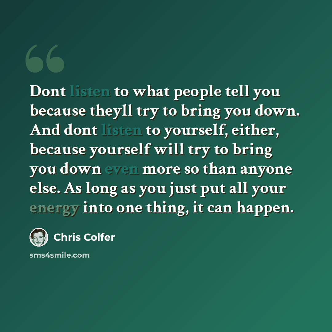 “Dont listen to what people tell you because theyll try to bring you down. And dont listen to yourself, either, because yourself will try to bring you down even more so than anyone else. As long as you just put all your energy into one thing, it can happen.” quote by Chris Colfer