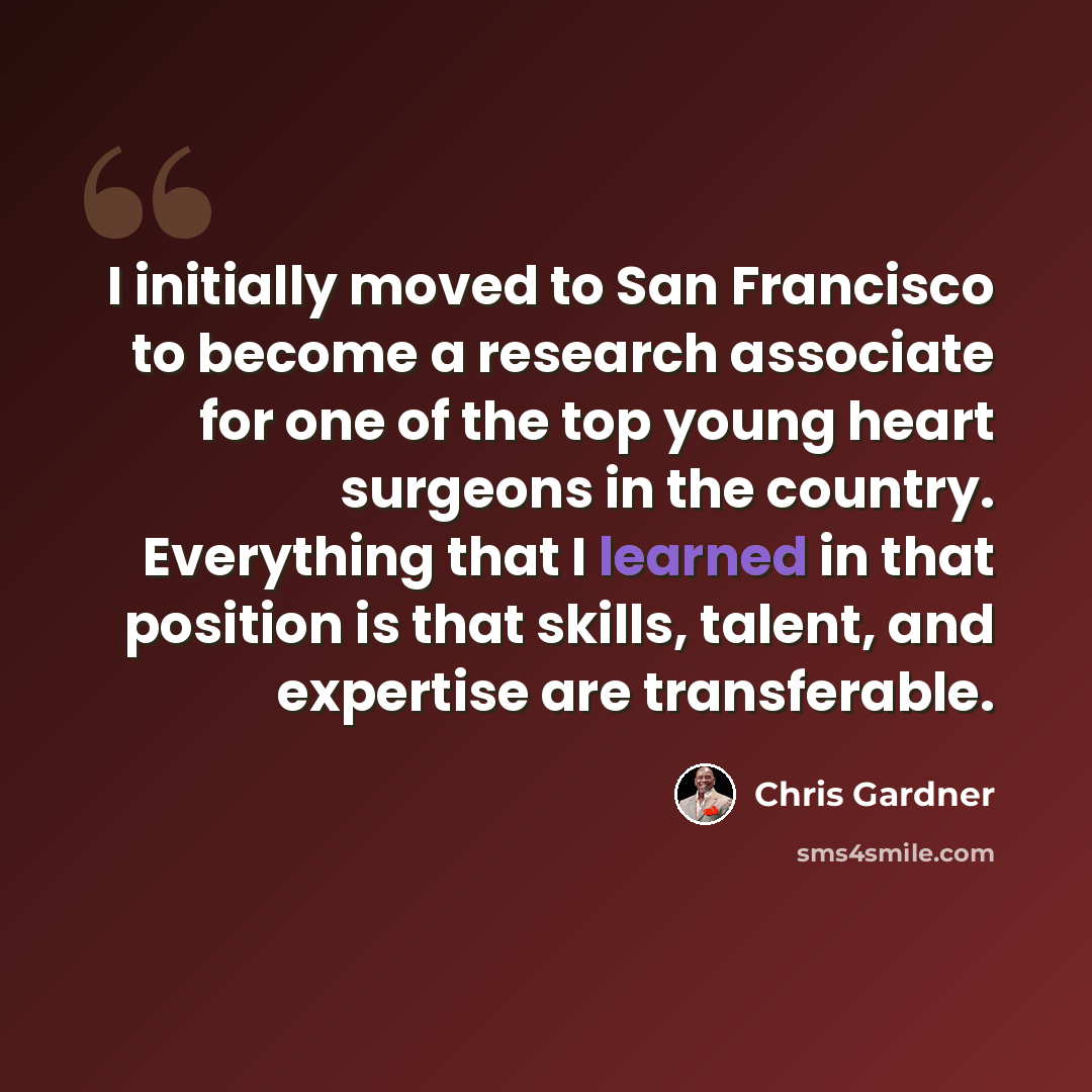 “I initially moved to San Francisco to become a research associate for one of the top young heart surgeons in the country. Everything that I learned in that position is that skills, talent, and expertise are transferable.” quote by Chris Gardner