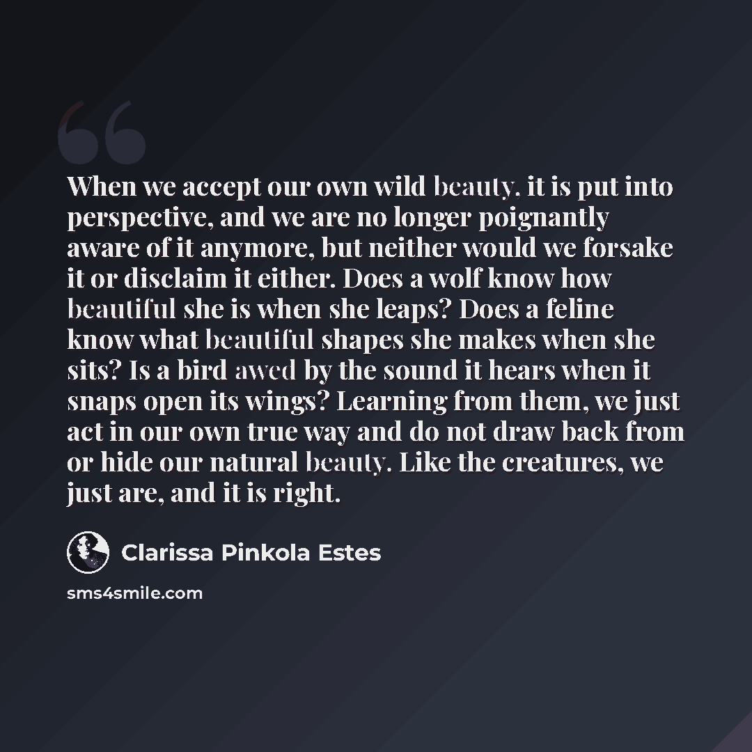 “When we accept our own wild beauty, it is put into perspective, and we are no longer poignantly aware of it anymore, but neither would we forsake it or disclaim it either. Does a wolf know how beautiful she is when she leaps? Does a feline know what beautiful shapes she makes when she sits? Is a…” quote by Clarissa Pinkola Estes