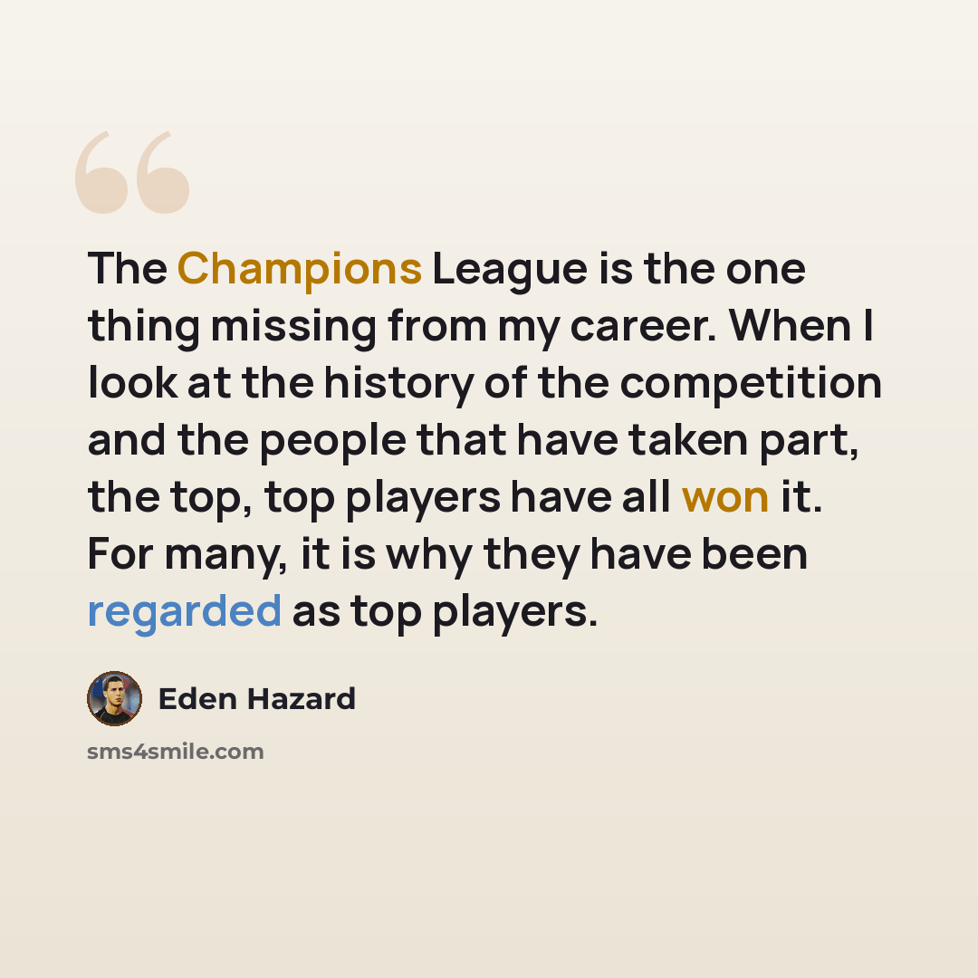 “The Champions League is the one thing missing from my career. When I look at the history of the competition and the people that have taken part, the top, top players have all won it. For many, it is why they have been regarded as top players.” quote by Eden Hazard