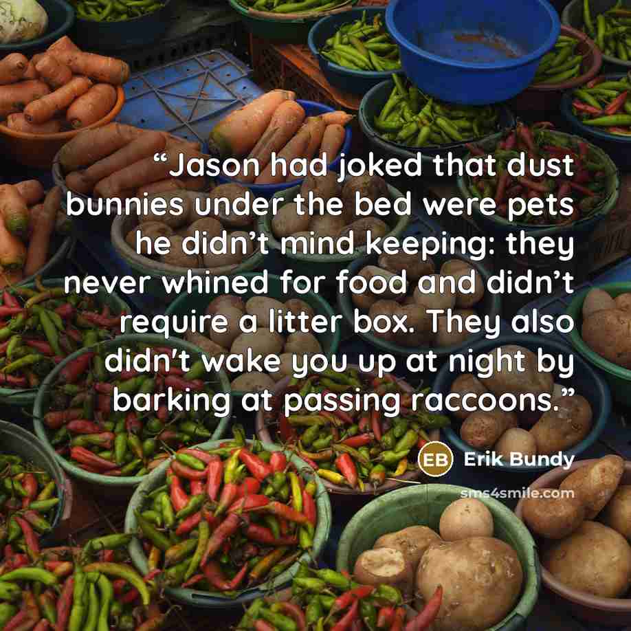 “Jason had joked that dust bunnies under the bed were pets he didn’t mind keeping: they never whined for food and didn’t require a litter box. They also didn't wake you up at night by barking at passing raccoons.” quote by Erik Bundy