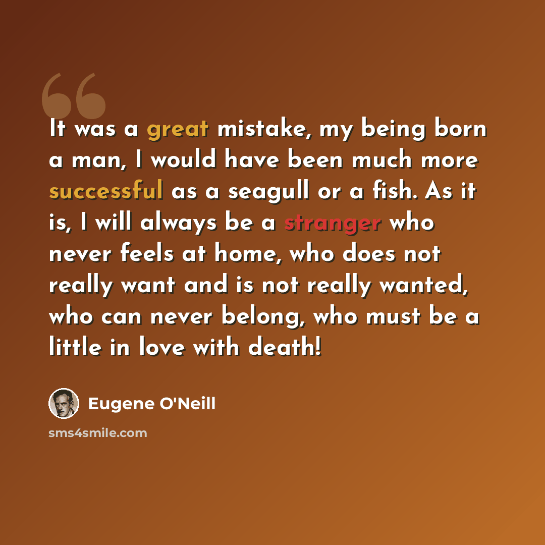 “It was a great mistake, my being born a man, I would have been much more successful as a seagull or a fish. As it is, I will always be a stranger who never feels at home, who does not really want and is not really wanted, who can never belong, who must be a little in love with death!” quote by Eugene O'Neill
