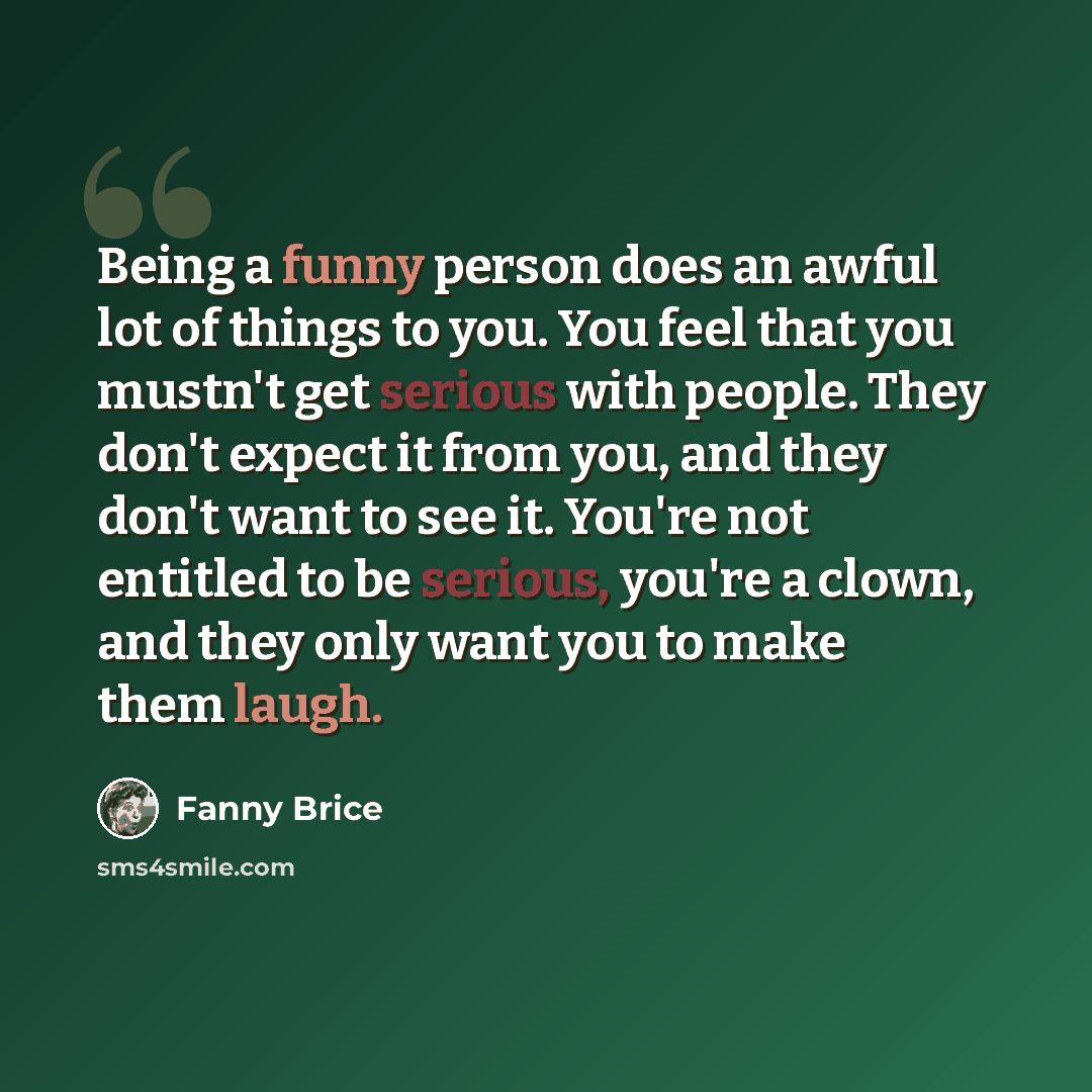 “Being a funny person does an awful lot of things to you. You feel that you mustn't get serious with people. They don't expect it from you, and they don't want to see it. You're not entitled to be serious, you're a clown, and they only want you to make them laugh.” quote by Fanny Brice