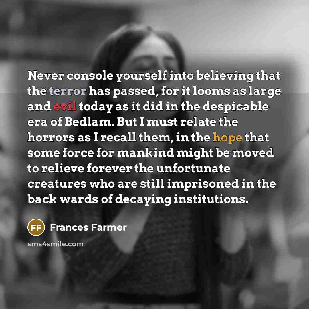 “Never console yourself into believing that the terror has passed, for it looms as large and evil today as it did in the despicable era of Bedlam. But I must relate the horrors as I recall them, in the hope that some force for mankind might be moved to relieve forever the unfortunate creatures who…” quote by Frances Farmer