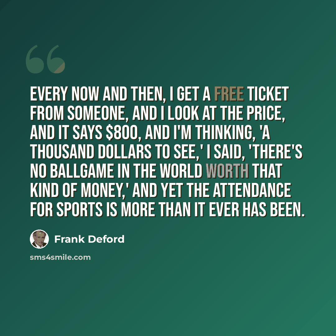 “Every now and then, I get a free ticket from someone, and I look at the price, and it says $800, and I'm thinking, 'A thousand dollars to see,' I said, 'There's no ballgame in the world worth that kind of money,' and yet the attendance for sports is more than it ever has been.” quote by Frank Deford