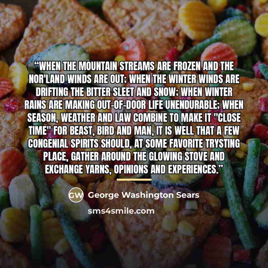 “When the mountain streams are frozen and the Nor'land winds are out; when the winter winds are drifting the bitter sleet and snow; when winter rains are making out-of-door life unendurable; when season, weather and law combine to make it "close time" for beast, bird and man, it is well that a few…” quote by Anonymous