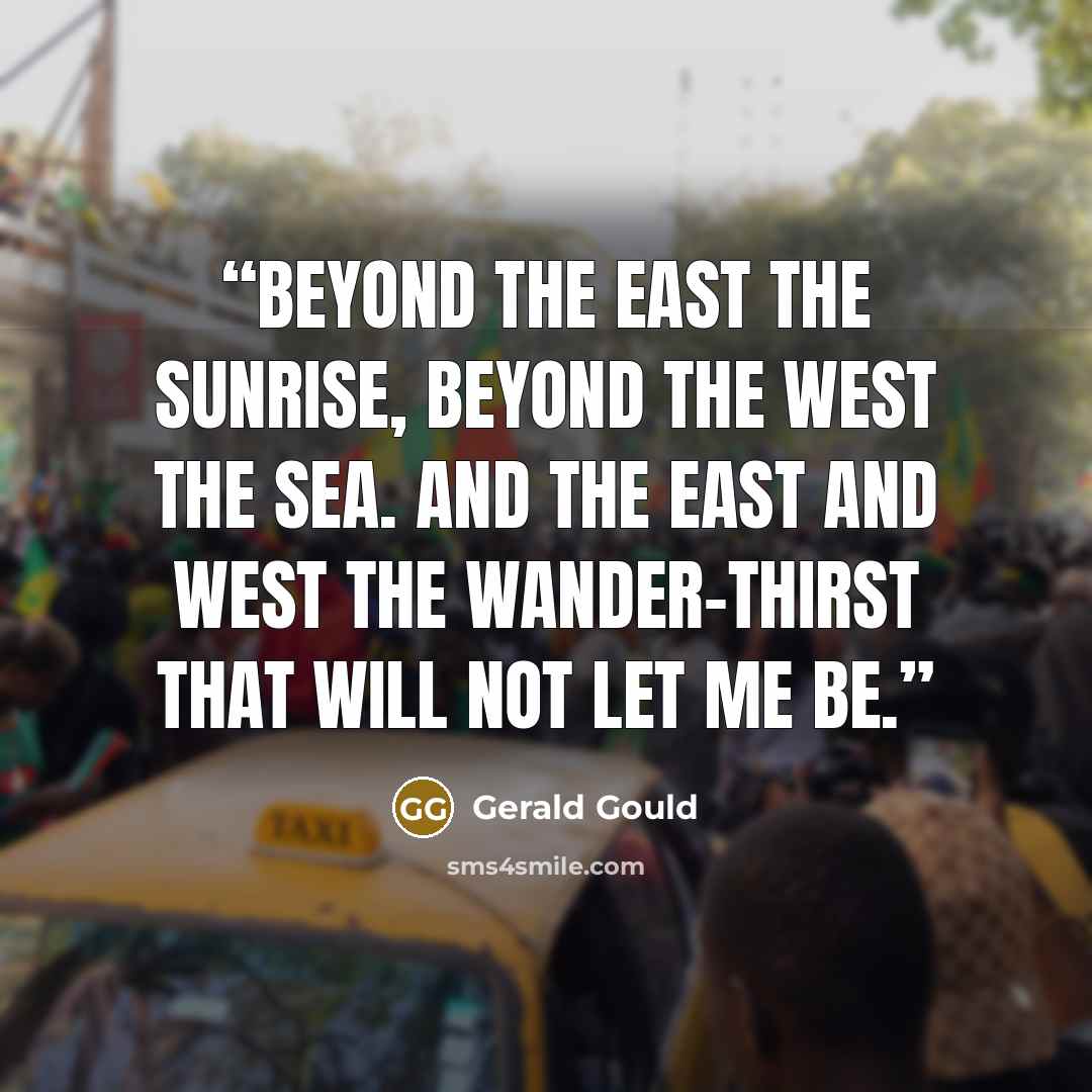 “Beyond the East the sunrise, beyond the West the sea. And the East and West the wander-thirst that will not let me be.” quote by Gerald Gould