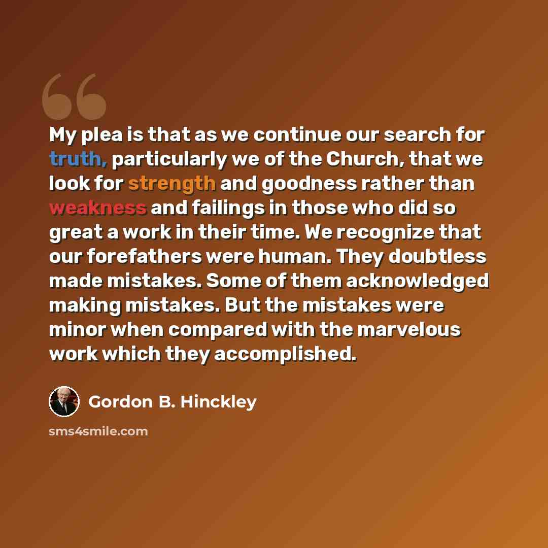 “My plea is that as we continue our search for truth, particularly we of the Church, that we look for strength and goodness rather than weakness and failings in those who did so great a work in their time. We recognize that our forefathers were human. They doubtless made mistakes. Some of them…” quote by Gordon B. Hinckley
