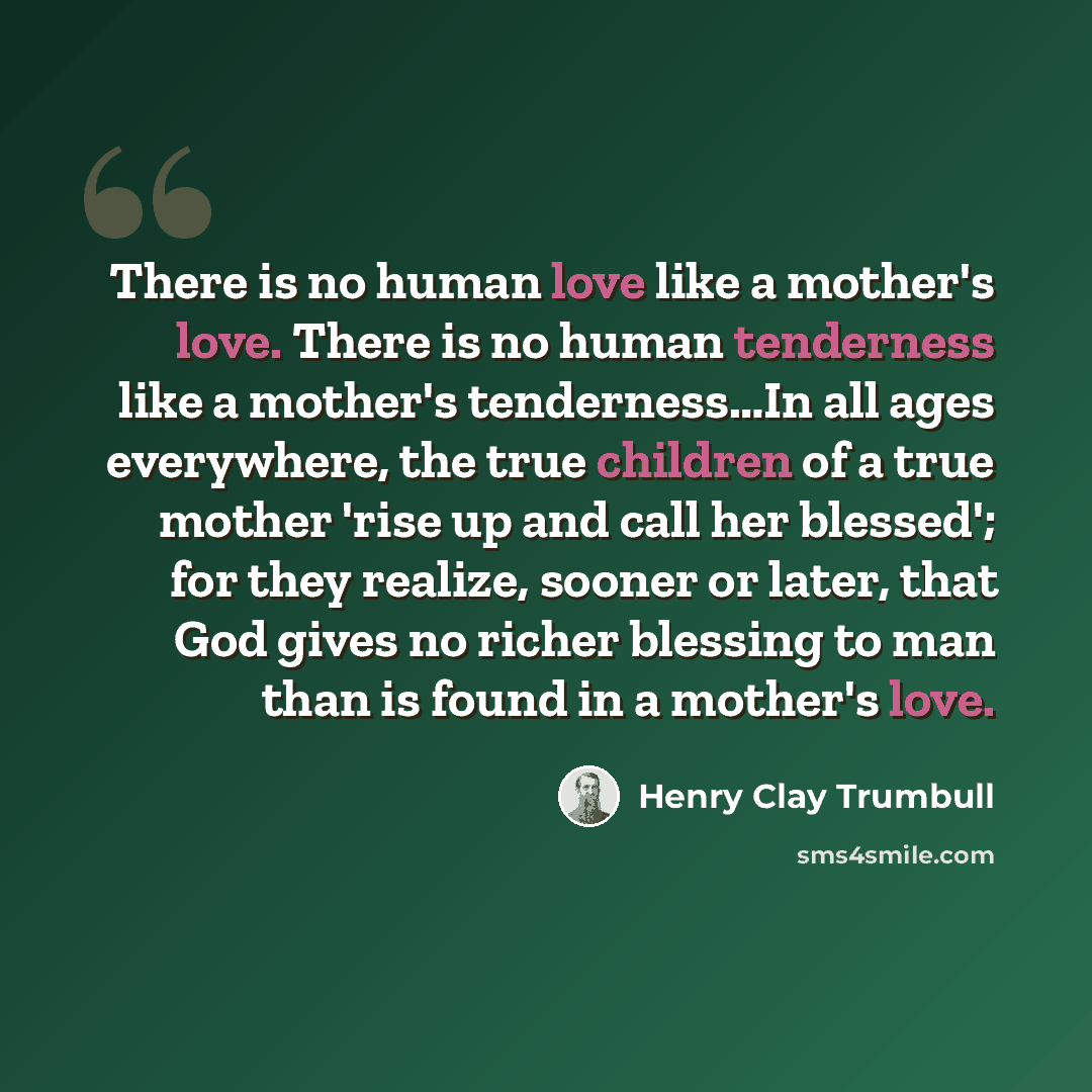 “There is no human love like a mother's love. There is no human tenderness like a mother's tenderness…In all ages everywhere, the true children of a true mother 'rise up and call her blessed'; for they realize, sooner or later, that God gives no richer blessing to man than is found in a mother's…” quote by Henry Clay Trumbull