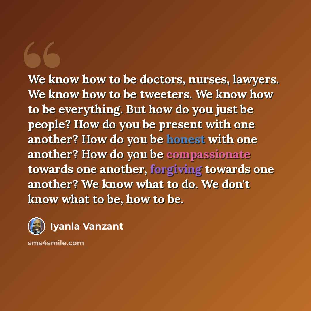 “We know how to be doctors, nurses, lawyers. We know how to be tweeters. We know how to be everything. But how do you just be people? How do you be present with one another? How do you be honest with one another? How do you be compassionate towards one another, forgiving towards one another? We…” quote by Iyanla Vanzant