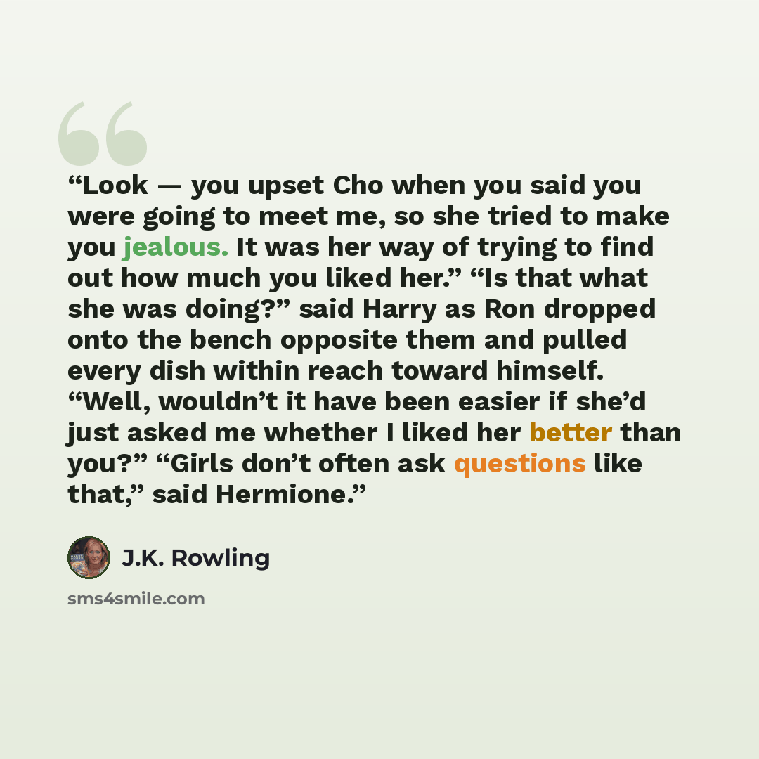 “Look — you upset Cho when you said you were going to meet me, so she tried to make you jealous. It was her way of trying to find out how much you liked her.” “Is that what she was doing?” said Harry as Ron dropped onto the bench opposite them and pulled every dish within reach toward himself…” quote by J.K. Rowling