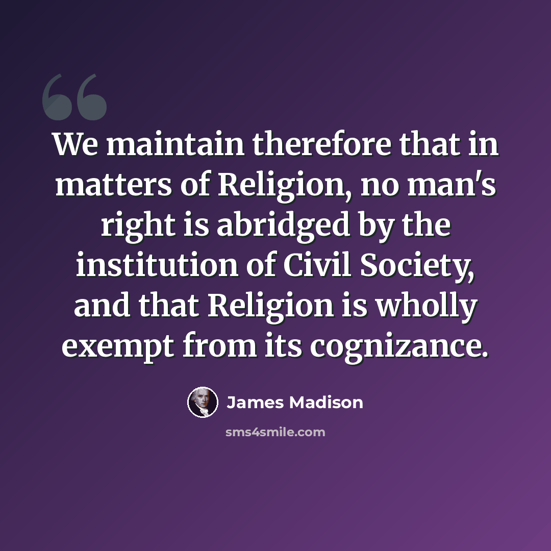 “We maintain therefore that in matters of Religion, no man's right is abridged by the institution of Civil Society, and that Religion is wholly exempt from its cognizance.” quote by James Madison