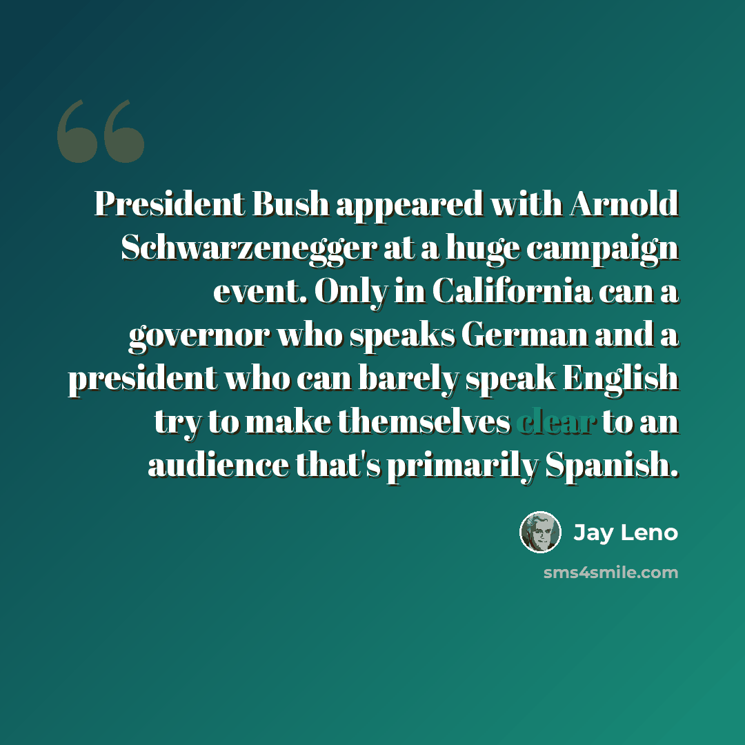 “President Bush appeared with Arnold Schwarzenegger at a huge campaign event. Only in California can a governor who speaks German and a president who can barely speak English try to make themselves clear to an audience that's primarily Spanish.” quote by Jay Leno