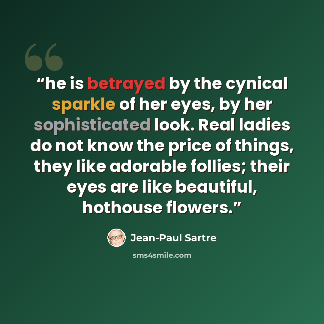 “he is betrayed by the cynical sparkle of her eyes, by her sophisticated look. Real ladies do not know the price of things, they like adorable follies; their eyes are like beautiful, hothouse flowers.” quote by Jean-Paul Sartre