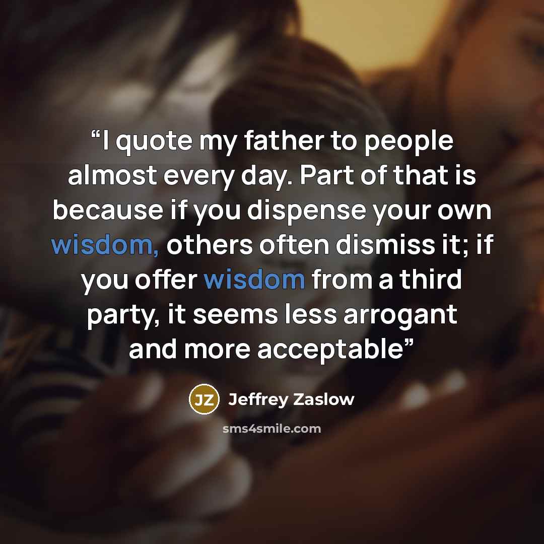 “I quote my father to people almost every day. Part of that is because if you dispense your own wisdom, others often dismiss it; if you offer wisdom from a third party, it seems less arrogant and more acceptable” quote by Jeffrey Zaslow