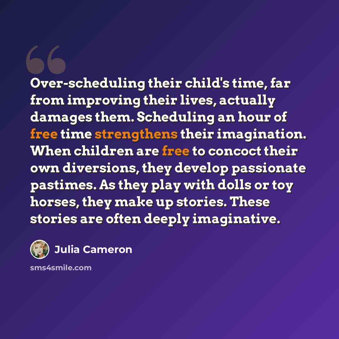 “Over-scheduling their child's time, far from improving their lives, actually damages them. Scheduling an hour of free time strengthens their imagination. When children are free to concoct their own diversions, they develop passionate pastimes. As they play with dolls or toy horses, they make up…” quote by Julia Cameron