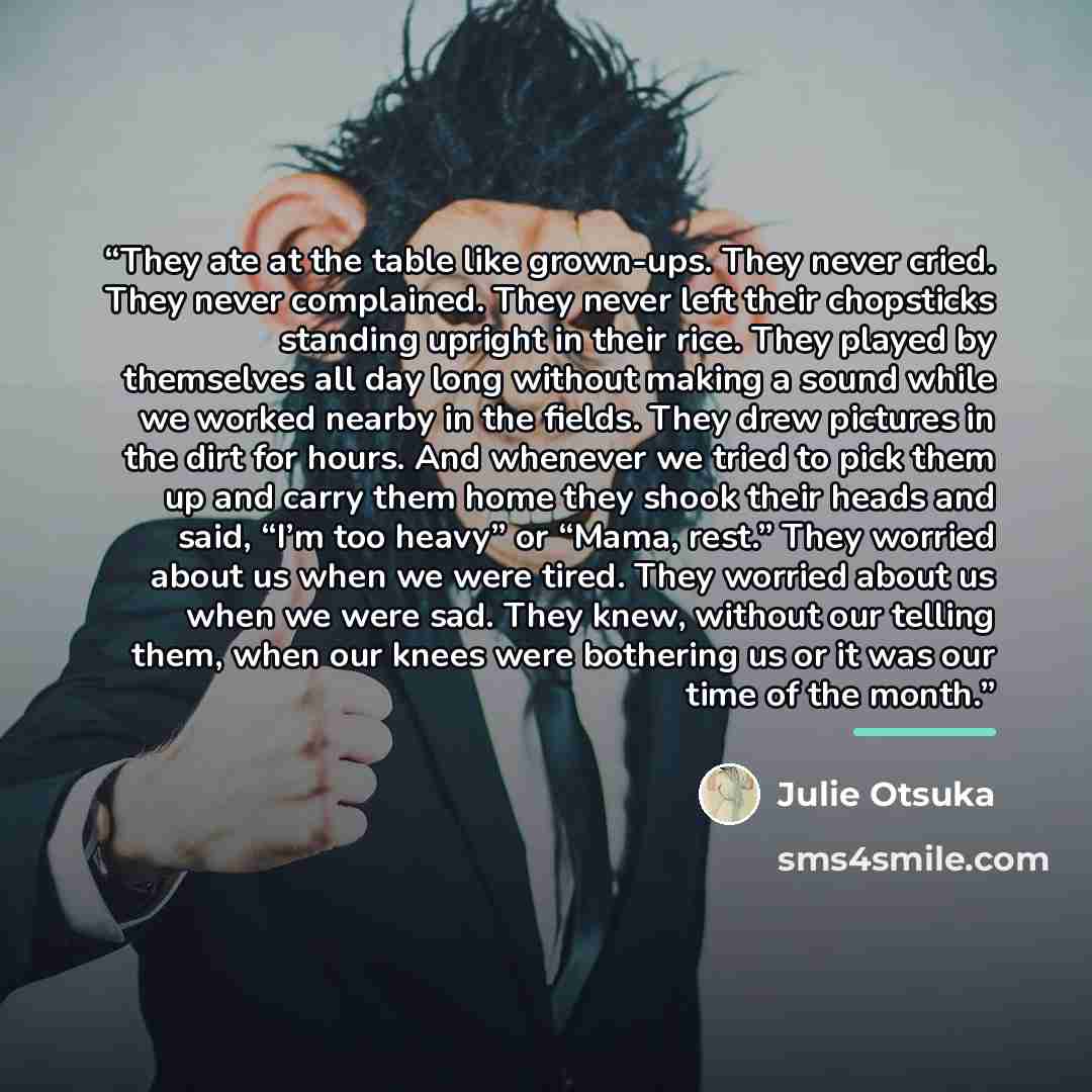 “They ate at the table like grown-ups. They never cried. They never complained. They never left their chopsticks standing upright in their rice. They played by themselves all day long without making a sound while we worked nearby in the fields. They drew pictures in the dirt for hours. And whenever…” quote by Julie Otsuka