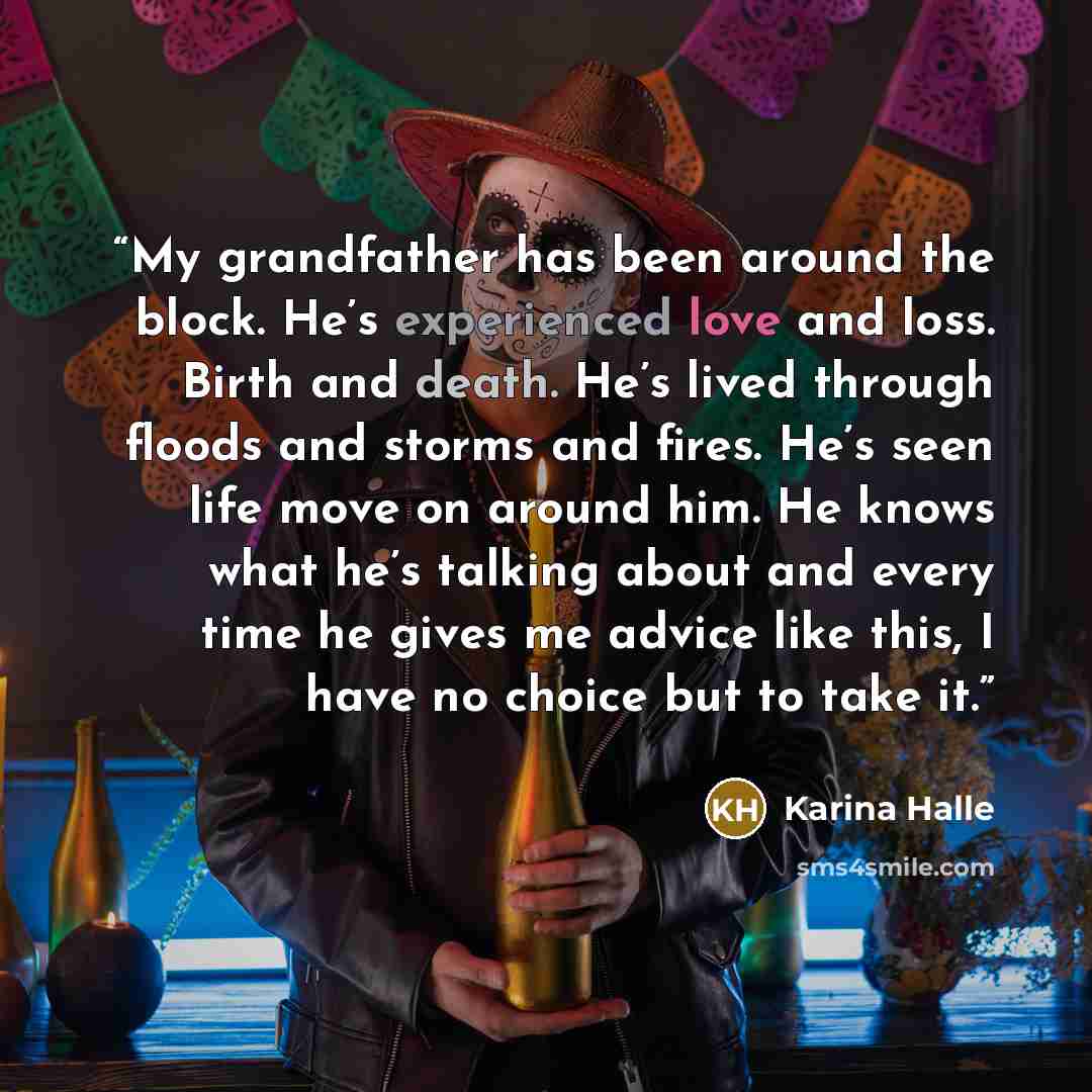 “My grandfather has been around the block. He’s experienced love and loss. Birth and death. He’s lived through floods and storms and fires. He’s seen life move on around him. He knows what he’s talking about and every time he gives me advice like this, I have no choice but to take it.” quote by Karina Halle