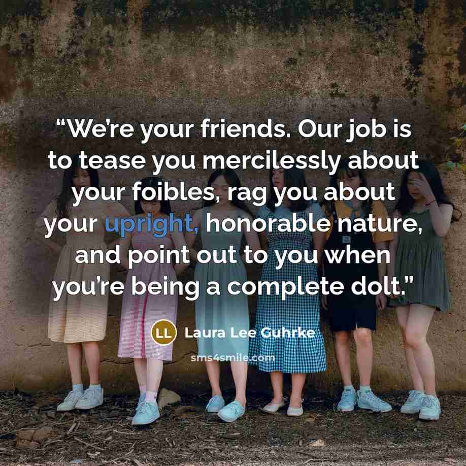 “We’re your friends. Our job is to tease you mercilessly about your foibles, rag you about your upright, honorable nature, and point out to you when you’re being a complete dolt.” quote by Laura Lee Guhrke