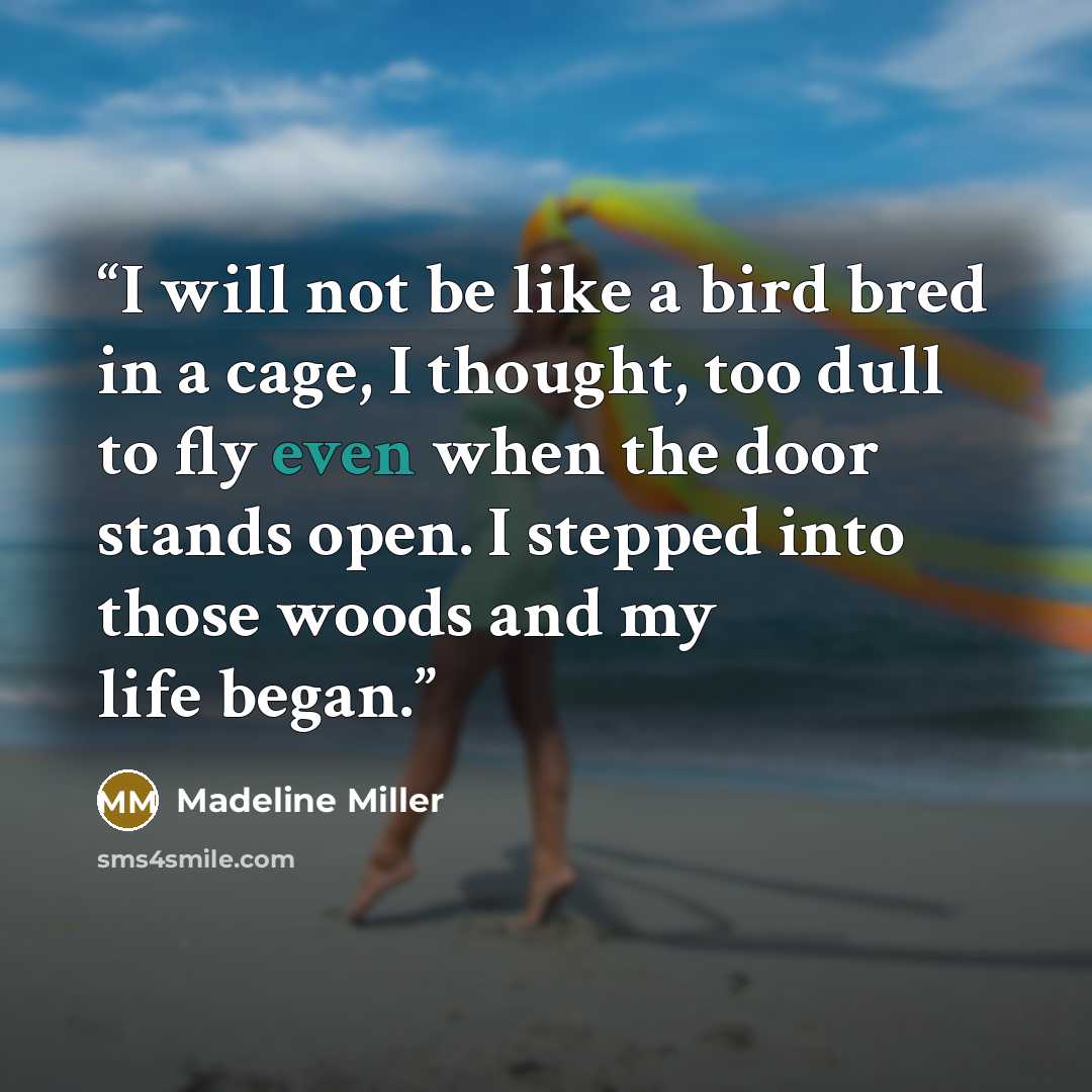 “I will not be like a bird bred in a cage, I thought, too dull to fly even when the door stands open. I stepped into those woods and my life began.” quote by Madeline Miller