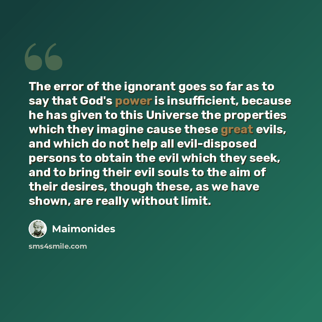 “The error of the ignorant goes so far as to say that God's power is insufficient, because he has given to this Universe the properties which they imagine cause these great evils, and which do not help all evil-disposed persons to obtain the evil which they seek, and to bring their evil souls to…” quote by Maimonides