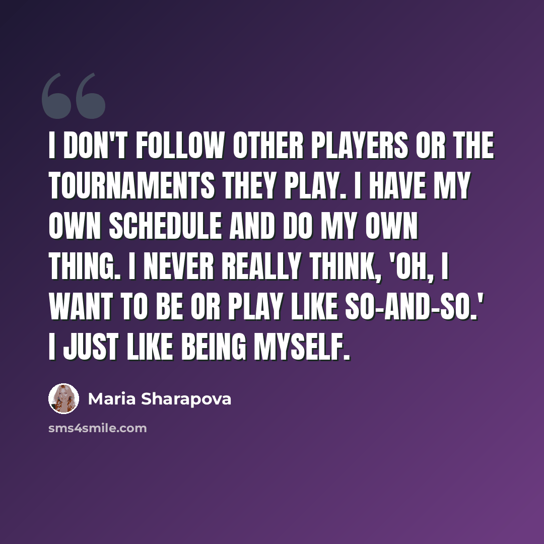 “I don't follow other players or the tournaments they play. I have my own schedule and do my own thing. I never really think, 'Oh, I want to be or play like so-and-so.' I just like being myself.” quote by Maria Sharapova
