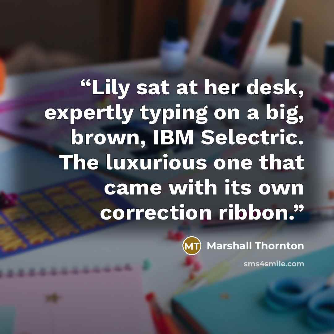 “Lily sat at her desk, expertly typing on a big, brown, IBM Selectric. The luxurious one that came with its own correction ribbon.” quote by Marshall Thornton