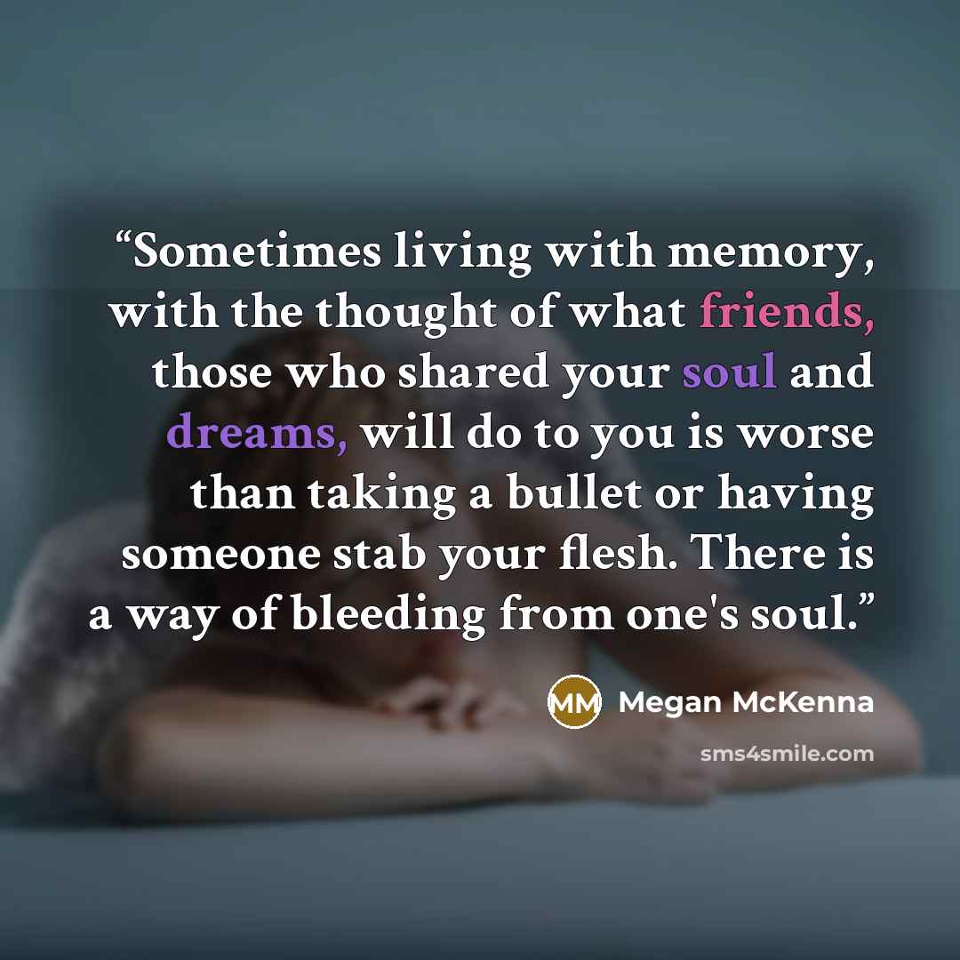 “Sometimes living with memory, with the thought of what friends, those who shared your soul and dreams, will do to you is worse than taking a bullet or having someone stab your flesh. There is a way of bleeding from one's soul.” quote by Megan McKenna