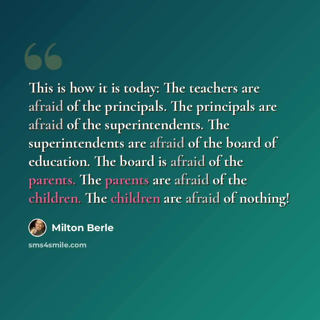 “This is how it is today: The teachers are afraid of the principals. The principals are afraid of the superintendents. The superintendents are afraid of the board of education. The board is afraid of the parents. The parents are afraid of the children. The children are afraid of nothing!” quote by Milton Berle