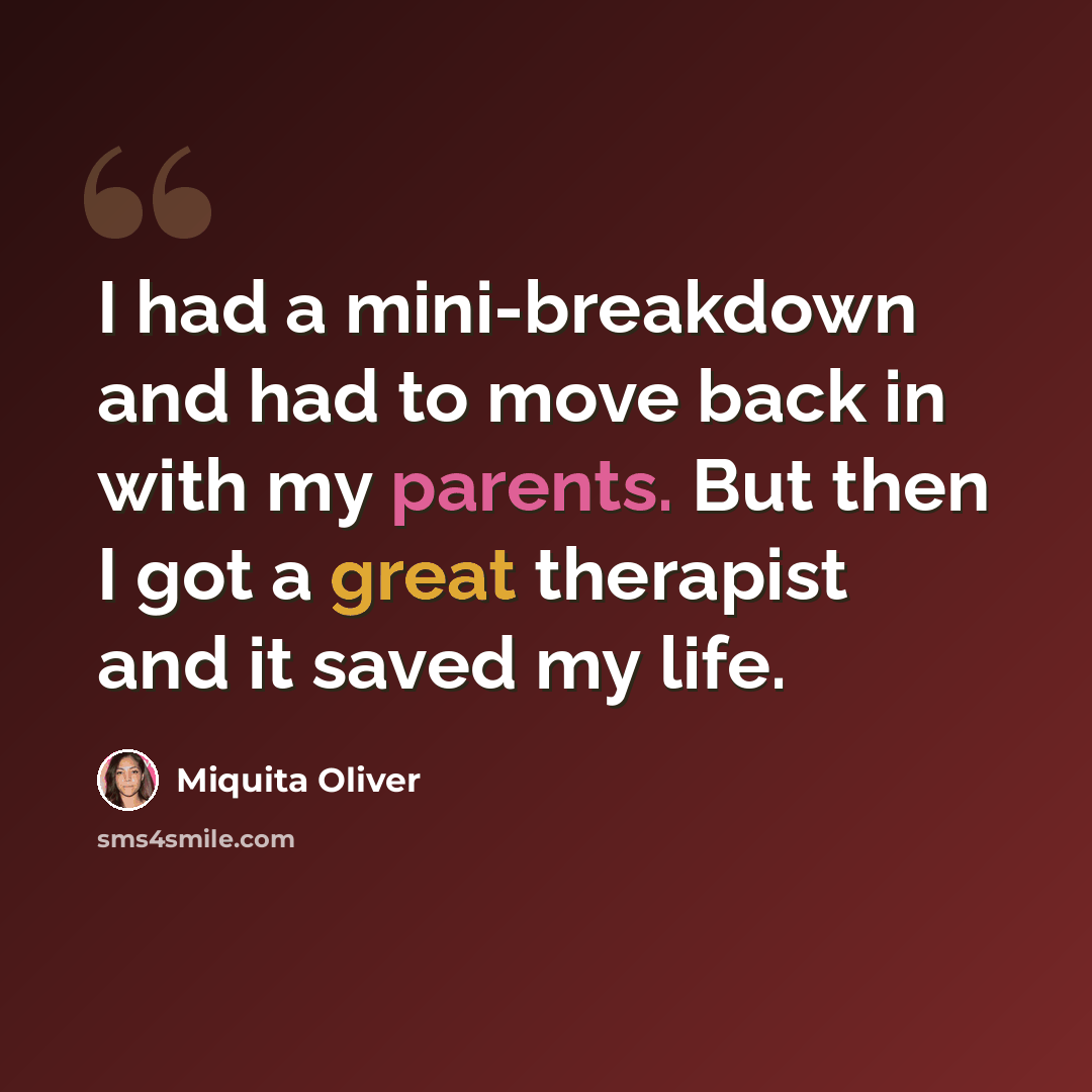 “I had a mini-breakdown and had to move back in with my parents. But then I got a great therapist and it saved my life.” quote by Miquita Oliver