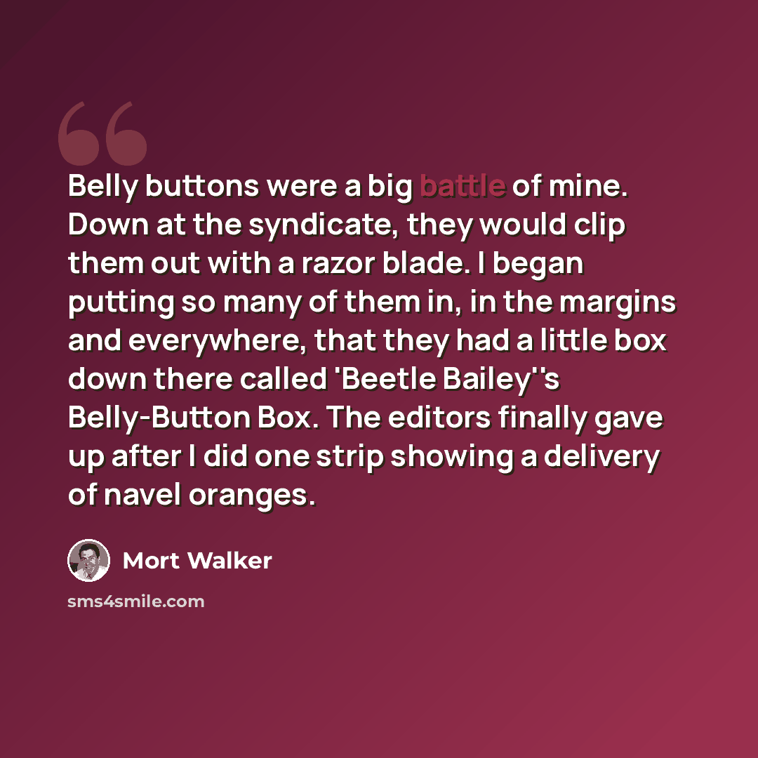 “Belly buttons were a big battle of mine. Down at the syndicate, they would clip them out with a razor blade. I began putting so many of them in, in the margins and everywhere, that they had a little box down there called 'Beetle Bailey''s Belly-Button Box. The editors finally gave up after I did…” quote by Mort Walker