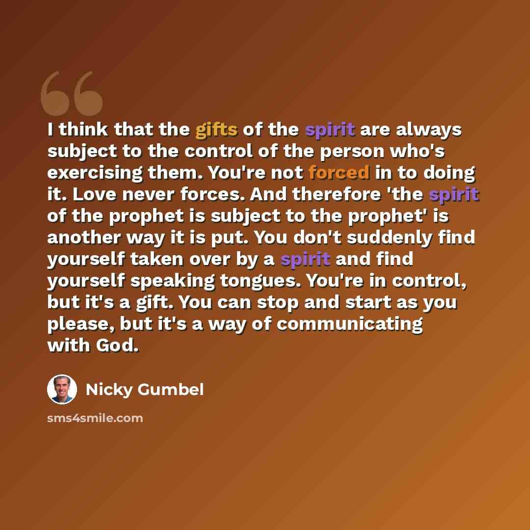 “I think that the gifts of the spirit are always subject to the control of the person who's exercising them. You're not forced in to doing it. Love never forces. And therefore 'the spirit of the prophet is subject to the prophet' is another way it is put. You don't suddenly find yourself taken over…” quote by Nicky Gumbel