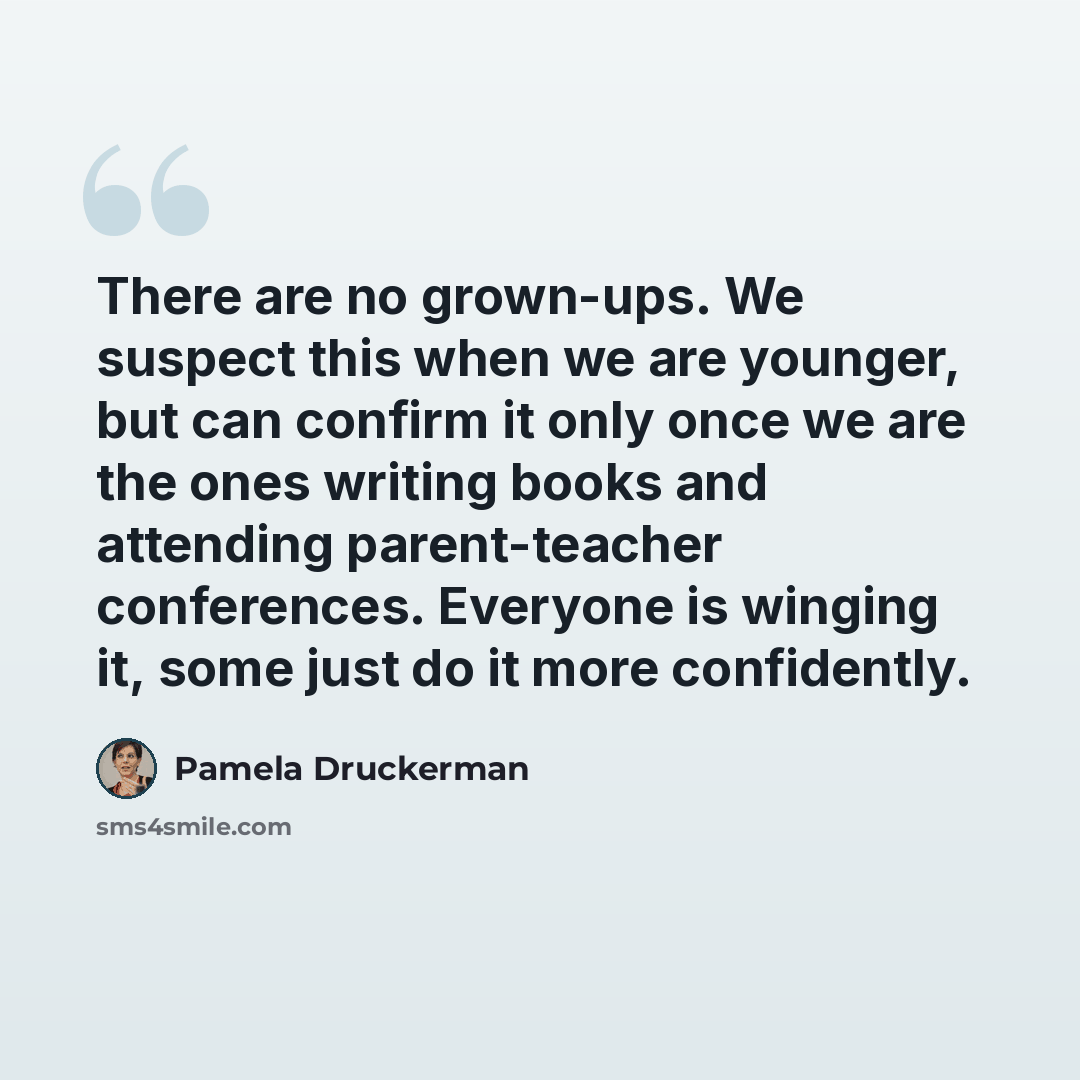 “There are no grown-ups. We suspect this when we are younger, but can confirm it only once we are the ones writing books and attending parent-teacher conferences. Everyone is winging it, some just do it more confidently.” quote by Pamela Druckerman