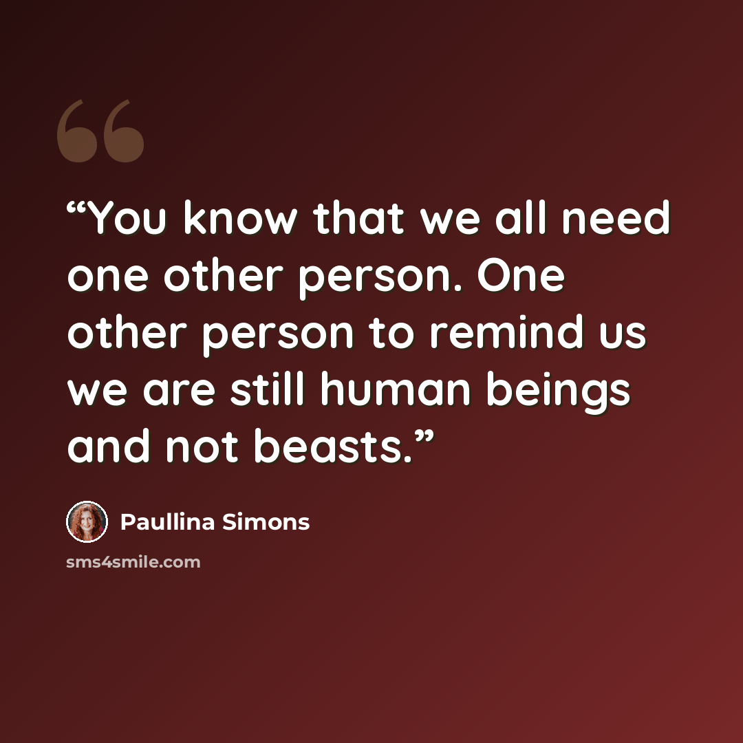“You know that we all need one other person. One other person to remind us we are still human beings and not beasts.” quote by Paullina Simons