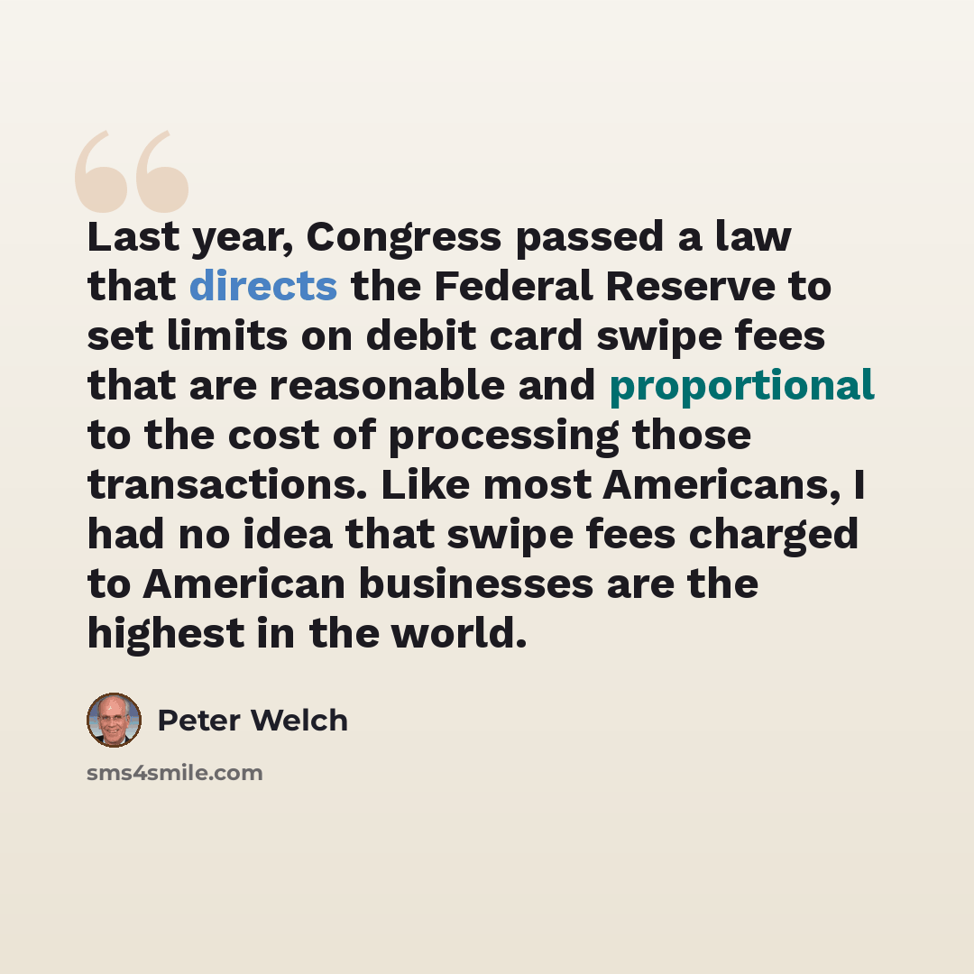 “Last year, Congress passed a law that directs the Federal Reserve to set limits on debit card swipe fees that are reasonable and proportional to the cost of processing those transactions. Like most Americans, I had no idea that swipe fees charged to American businesses are the highest in the world.” quote by Peter Welch