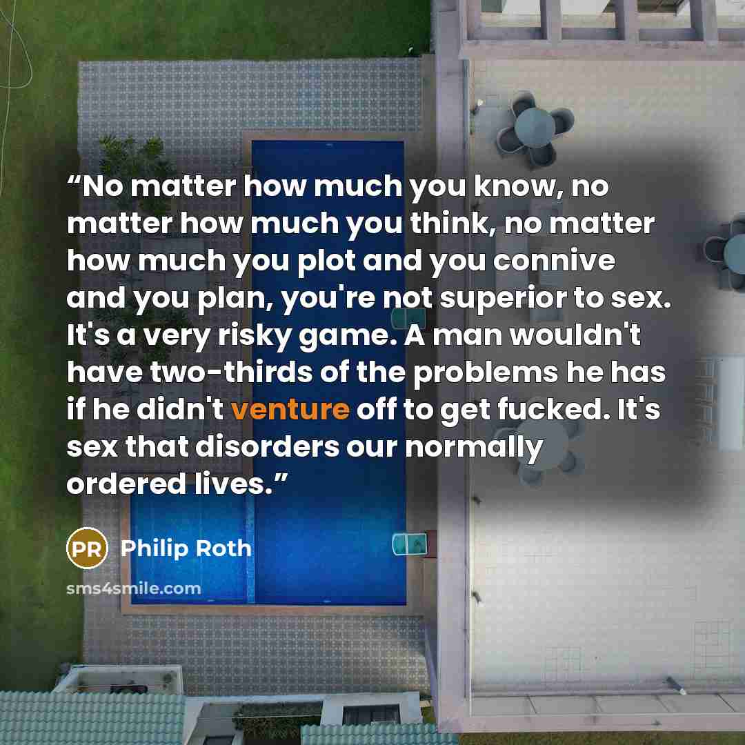“No matter how much you know, no matter how much you think, no matter how much you plot and you connive and you plan, you're not superior to sex. It's a very risky game. A man wouldn't have two-thirds of the problems he has if he didn't venture off to get fucked. It's sex that disorders our…” quote by Philip Roth