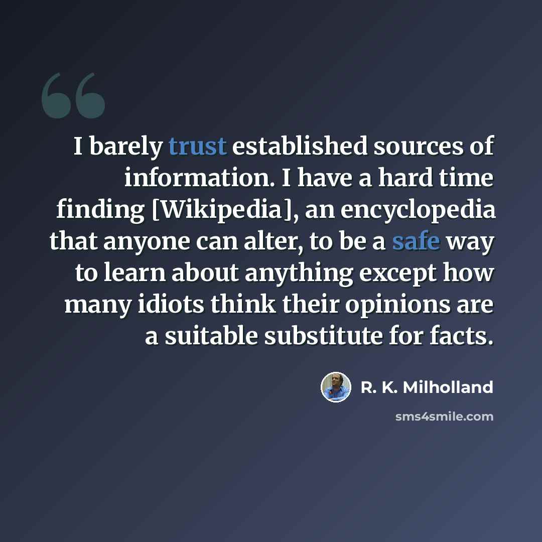 “I barely trust established sources of information. I have a hard time finding [Wikipedia], an encyclopedia that anyone can alter, to be a safe way to learn about anything except how many idiots think their opinions are a suitable substitute for facts.” quote by R. K. Milholland
