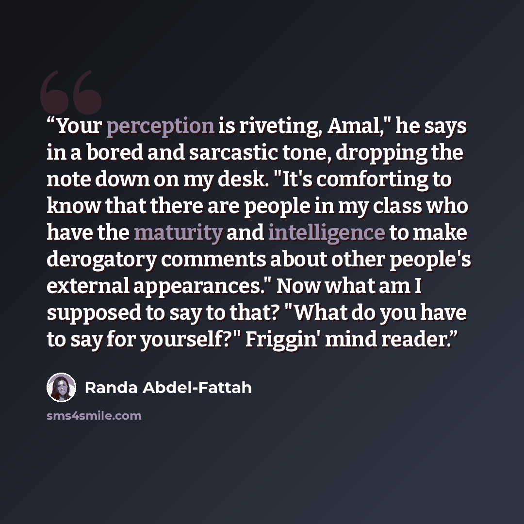 “Your perception is riveting, Amal," he says in a bored and sarcastic tone, dropping the note down on my desk. "It's comforting to know that there are people in my class who have the maturity and intelligence to make derogatory comments about other people's external appearances." Now what am I…” quote by Randa Abdel-Fattah