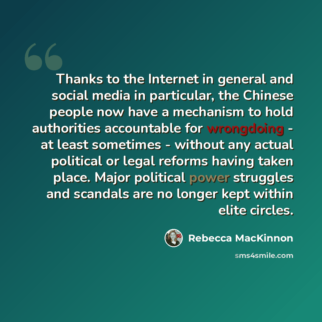 “Thanks to the Internet in general and social media in particular, the Chinese people now have a mechanism to hold authorities accountable for wrongdoing - at least sometimes - without any actual political or legal reforms having taken place. Major political power struggles and scandals are no…” quote by Rebecca MacKinnon