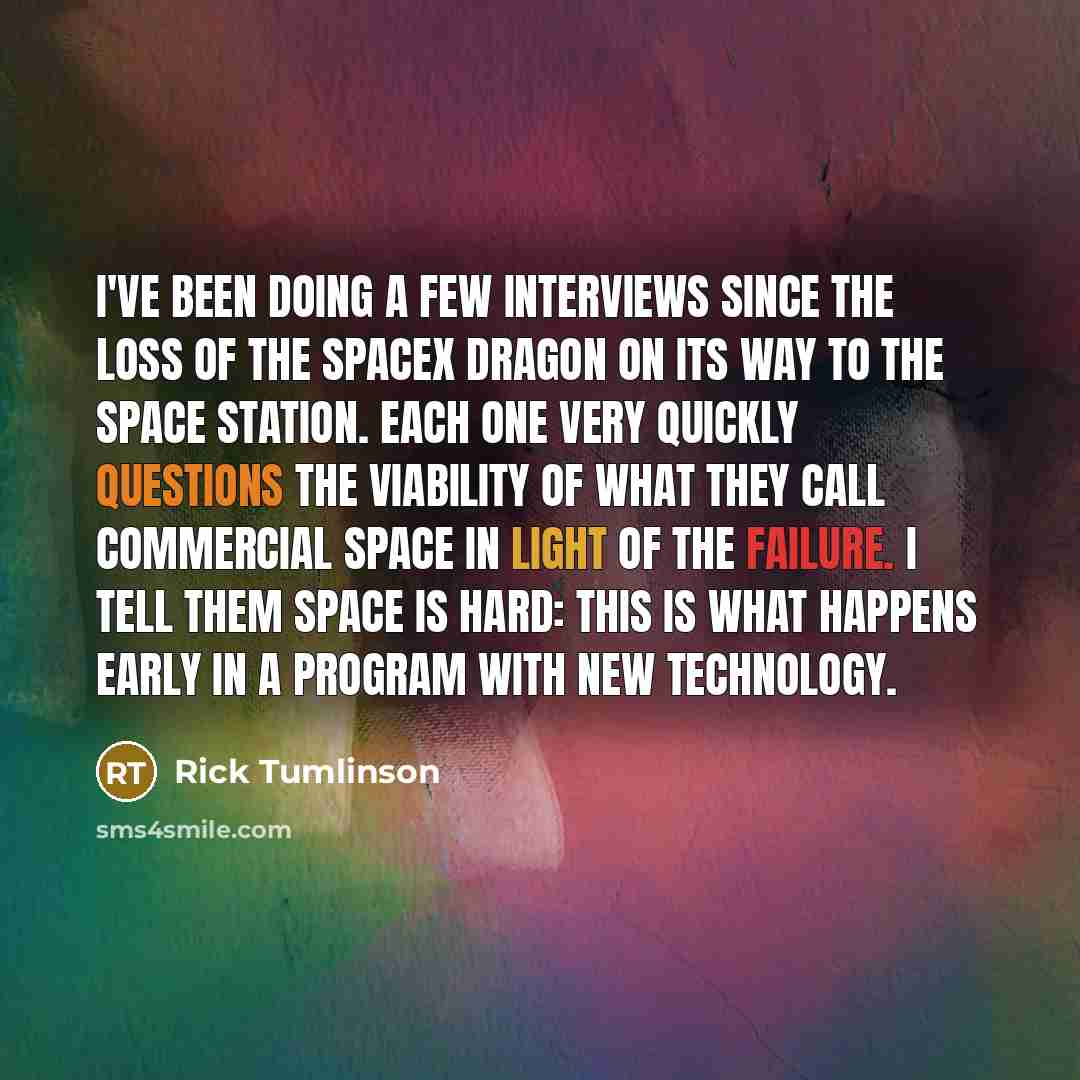 “I've been doing a few interviews since the loss of the SpaceX Dragon on its way to the Space Station. Each one very quickly questions the viability of what they call commercial space in light of the failure. I tell them space is hard: this is what happens early in a program with new technology.” quote by Rick Tumlinson
